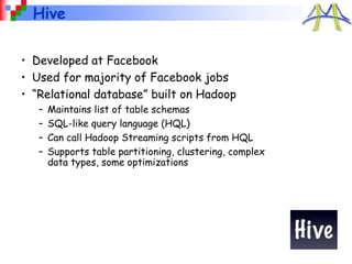 Hive
• Developed at Facebook
• Used for majority of Facebook jobs
• “Relational database” built on Hadoop
– Maintains list of table schemas
– SQL-like query language (HQL)
– Can call Hadoop Streaming scripts from HQL
– Supports table partitioning, clustering, complex
data types, some optimizations
 