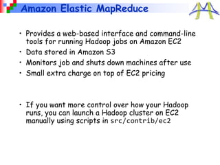 Amazon Elastic MapReduce
• Provides a web-based interface and command-line
tools for running Hadoop jobs on Amazon EC2
• Data stored in Amazon S3
• Monitors job and shuts down machines after use
• Small extra charge on top of EC2 pricing
• If you want more control over how your Hadoop
runs, you can launch a Hadoop cluster on EC2
manually using scripts in src/contrib/ec2
 