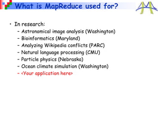 What is MapReduce used for?
• In research:
– Astronomical image analysis (Washington)
– Bioinformatics (Maryland)
– Analyzing Wikipedia conflicts (PARC)
– Natural language processing (CMU)
– Particle physics (Nebraska)
– Ocean climate simulation (Washington)
– <Your application here>
 