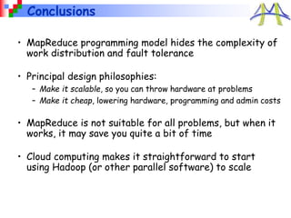 Conclusions
• MapReduce programming model hides the complexity of
work distribution and fault tolerance
• Principal design philosophies:
– Make it scalable, so you can throw hardware at problems
– Make it cheap, lowering hardware, programming and admin costs
• MapReduce is not suitable for all problems, but when it
works, it may save you quite a bit of time
• Cloud computing makes it straightforward to start
using Hadoop (or other parallel software) to scale
 