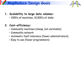 MapReduce Design Goals
1. Scalability to large data volumes:
– 1000’s of machines, 10,000’s of disks
2. Cost-efficiency:
– Commodity machines (cheap, but unreliable)
– Commodity network
– Automatic fault-tolerance (fewer administrators)
– Easy to use (fewer programmers)
 