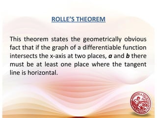 ROLLE’S THEOREM
This theorem states the geometrically obvious
fact that if the graph of a differentiable function
intersects the x-axis at two places, a and b there
must be at least one place where the tangent
line is horizontal.
 