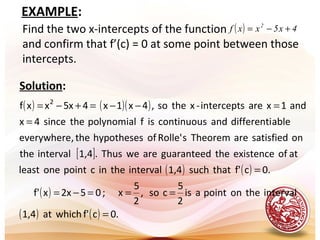 EXAMPLE:
Find the two x-intercepts of the function
and confirm that f’(c) = 0 at some point between those
intercepts.
( ) 4x5xxf 2
+−=
Solution:
( ) ( )( )
[ ]
( ) ( )
( )
( ) ( ) .0cf'whichat1,4
intervaltheonpointais
2
5
cso,
2
5
x;05x2xf'
0.cf'thatsuch1,4intervaltheincpointoneleast
atofexistencetheguaranteedareweThus.1,4intervalthe
onsatisfiedareTheoremsRolle'ofhypothesesthe,everywhere
abledifferentiandcontinuousisfpolynomialthesince4x
and1xareintercepts-xtheso,4x1x4x5xxf 2
=
===−=
=
=
=−−=+−=
 