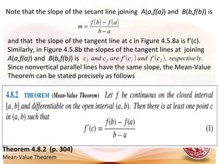 Note that the slope of the secant line joining A(a,f(a)) and B(b,f(b)) is
( ) ( )
ab
afbf
m
−
−
=
and that the slope of the tangent line at c in Figure 4.5.8a is f’(c).
Similarly, in Figure 4.5.8b the slopes of the tangent lines at joining
A(a,f(a)) and B(b,f(b)) is
Since nonvertical parallel lines have the same slope, the Mean-Value
Theorem can be stated precisely as follows
( ) ( ) .lyrespective,cf'andcf'arecandc 2121
Theorem 4.8.2 (p. 304)
Mean-Value Theorem
 