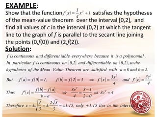 EXAMPLE:
Show that the function satisfies the hypotheses
of the mean-value theorem over the interval [0,2], and
find all values of c in the interval (0,2) at which the tangent
line to the graph of f is parallel to the secant line joining
the points (0,f(0)) and (2,f(2)).
( ) 1x
4
1
xf 3
+=
Solution:
[ ] ( )
( ) ( ) ( ) ( ) ( ) ( )
( ) ( ) ( )
( ).0,2intervaltheinlies1.15only,15.1
3
32
3
4
cTherefore
4c3
02
13
4
c3
ab
afbf
cf'Thus
4
c3
cf'and,
4
x3
xf'32fbf,10fafBut
2.band0awithdsatisfieareTheoremValue-Meantheofhypotheses
theso,0,2onabledifferentiand0,2oncontinuousisfparticularIn
.polynomialaisitbecauseeverywhereiabledifferentandcontinuousisf
2
2
22
+±≈±=±=
=⇒
−
−
=⇒
−
−
=
==⇒====
==
 