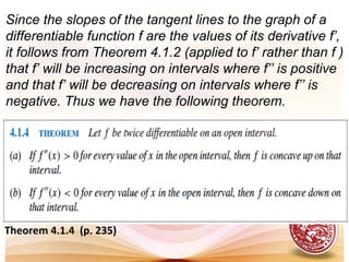 Theorem 4.1.4 (p. 235)
Since the slopes of the tangent lines to the graph of a
differentiable function f are the values of its derivative f’,
it follows from Theorem 4.1.2 (applied to f’ rather than f )
that f’ will be increasing on intervals where f’’ is positive
and that f’ will be decreasing on intervals where f’’ is
negative. Thus we have the following theorem.
 