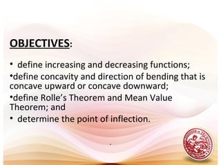 OBJECTIVES:
• define increasing and decreasing functions;
•define concavity and direction of bending that is
concave upward or concave downward;
•define Rolle’s Theorem and Mean Value
Theorem; and
• determine the point of inflection.
.
 