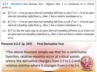 Theorem 4.2.3 (p. 247) First Derivative Test
•The above theorem simply say that for a continuous
function, relative maxima occur at critical points
where the derivative changes from (+) to (–) and
relative minima where it changes from (–) to (+).
 
