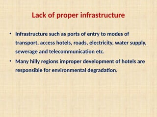 Lack of proper infrastructure
• Infrastructure such as ports of entry to modes of
transport, access hotels, roads, electricity, water supply,
sewerage and telecommunication etc.
• Many hilly regions improper development of hotels are
responsible for environmental degradation.
 