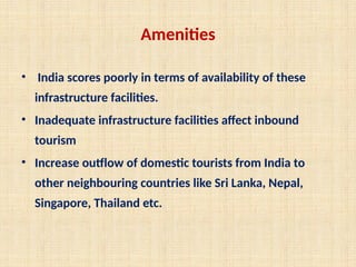 Amenities
• India scores poorly in terms of availability of these
infrastructure facilities.
• Inadequate infrastructure facilities affect inbound
tourism
• Increase outflow of domestic tourists from India to
other neighbouring countries like Sri Lanka, Nepal,
Singapore, Thailand etc.
 