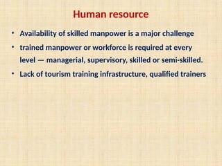 Human resource
• Availability of skilled manpower is a major challenge
• trained manpower or workforce is required at every
level — managerial, supervisory, skilled or semi-skilled.
• Lack of tourism training infrastructure, qualified trainers
 