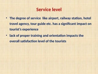 Service level
• The degree of service like airport, railway station, hotel
travel agency, tour guide etc. has a significant impact on
tourist’s experience
• lack of proper training and orientation impacts the
overall satisfaction level of the tourists
 