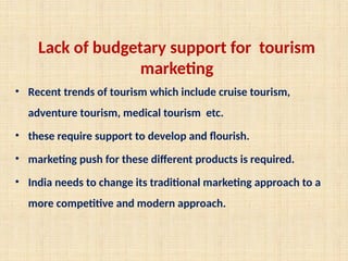 Lack of budgetary support for tourism
marketing
• Recent trends of tourism which include cruise tourism,
adventure tourism, medical tourism etc.
• these require support to develop and flourish.
• marketing push for these different products is required.
• India needs to change its traditional marketing approach to a
more competitive and modern approach.
 