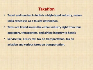 Taxation
• Travel and tourism in India is a high-taxed industry, makes
India expensive as a tourist destination.
• Taxes are levied across the entire industry right from tour
operators, transporters, and airline industry to hotels
• Service tax, luxury tax, tax on transportation, tax on
aviation and various taxes on transportation.
 