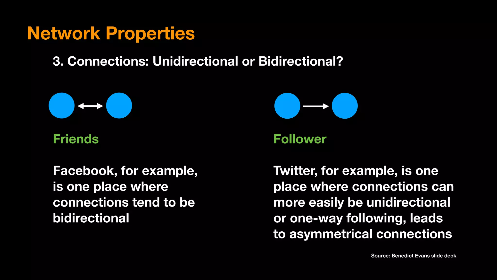 3. Connections: Unidirectional or Bidirectional?
Friends
Facebook, for example,
is one place where
connections tend to be
bidirectional
Follower
Twitter, for example, is one
place where connections can
more easily be unidirectional
or one-way following, leads
to asymmetrical connections
Source: Benedict Evans slide deck
Network Properties
 