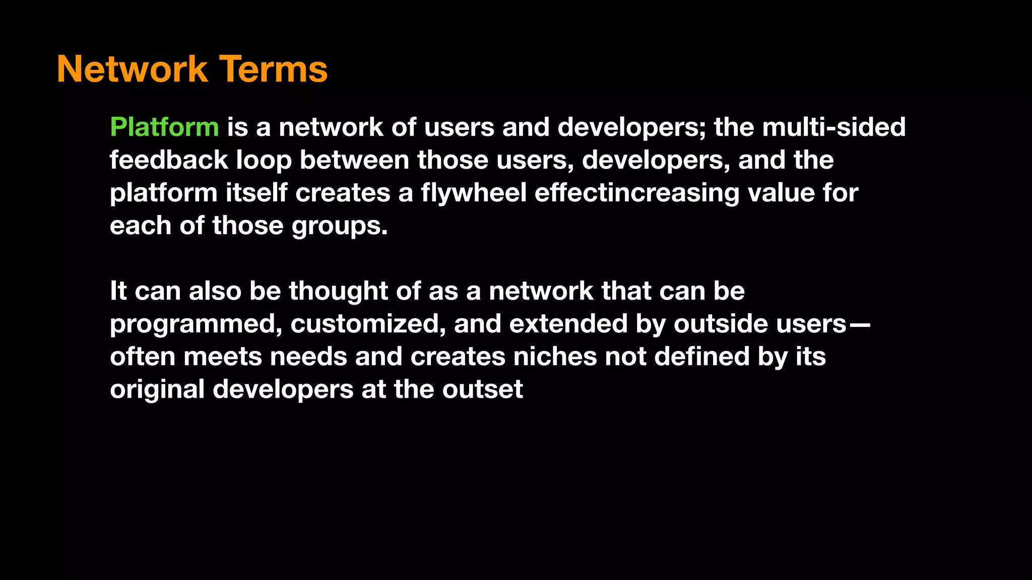 Platform is a network of users and developers; the multi-sided
feedback loop between those users, developers, and the
platform itself creates a ﬂywheel eﬀectincreasing value for
each of those groups.
It can also be thought of as a network that can be
programmed, customized, and extended by outside users—
often meets needs and creates niches not deﬁned by its
original developers at the outset
Network Terms
 