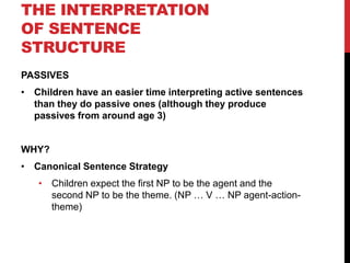 THE INTERPRETATION
OF SENTENCE
STRUCTURE
PASSIVES
• Children have an easier time interpreting active sentences
  than they do passive ones (although they produce
  passives from around age 3)


WHY?
• Canonical Sentence Strategy
   • Children expect the first NP to be the agent and the
     second NP to be the theme. (NP … V … NP agent-action-
     theme)
 