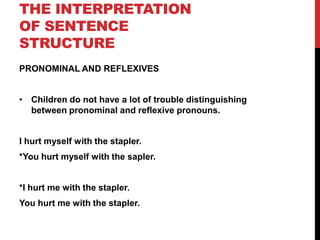 THE INTERPRETATION
OF SENTENCE
STRUCTURE
PRONOMINAL AND REFLEXIVES


• Children do not have a lot of trouble distinguishing
  between pronominal and reflexive pronouns.


I hurt myself with the stapler.
*You hurt myself with the sapler.


*I hurt me with the stapler.
You hurt me with the stapler.
 