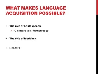 WHAT MAKES LANGUAGE
ACQUISITION POSSIBLE?

• The role of adult speech
   • Childcare talk (motherease)

• The role of feedback


• Recasts
 