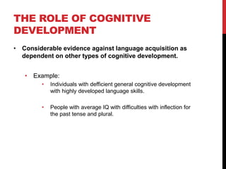 THE ROLE OF COGNITIVE
DEVELOPMENT
• Considerable evidence against language acquisition as
  dependent on other types of cognitive development.


   • Example:
        •   Individuals with defficient general cognitive development
            with highly developed language skills.

        •   People with average IQ with difficulties with inflection for
            the past tense and plural.
 