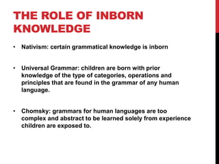 THE ROLE OF INBORN
KNOWLEDGE
• Nativism: certain grammatical knowledge is inborn


• Universal Grammar: children are born with prior
  knowledge of the type of categories, operations and
  principles that are found in the grammar of any human
  language.


• Chomsky: grammars for human languages are too
  complex and abstract to be learned solely from experience
  children are exposed to.
 