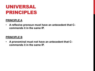 UNIVERSAL
PRINCIPLES
PRINCIPLE A
• A reflexive pronoun must have an antecedent that C-
  commands it in the same IP.


PRINCIPLE B
• A pronominal must not have an antecedent that C-
  commands it in the same IP.
 