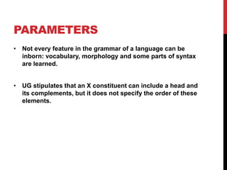 PARAMETERS
• Not every feature in the grammar of a language can be
  inborn: vocabulary, morphology and some parts of syntax
  are learned.


• UG stipulates that an X constituent can include a head and
  its complements, but it does not specify the order of these
  elements.
 
