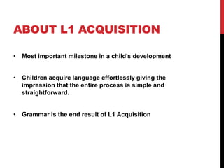 ABOUT L1 ACQUISITION

• Most important milestone in a child‟s development


• Children acquire language effortlessly giving the
  impression that the entire process is simple and
  straightforward.


• Grammar is the end result of L1 Acquisition
 