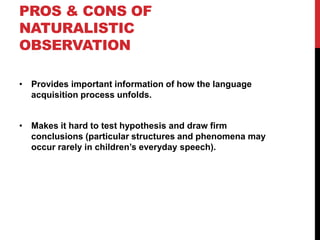 PROS & CONS OF
NATURALISTIC
OBSERVATION

• Provides important information of how the language
  acquisition process unfolds.


• Makes it hard to test hypothesis and draw firm
  conclusions (particular structures and phenomena may
  occur rarely in children‟s everyday speech).
 
