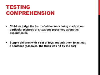 TESTING
COMPREHENSION

• Children judge the truth of statements being made about
  particular pictures or situations presented about the
  experimenter.


• Supply children with a set of toys and ask them to act out
  a sentence (passives: the truck was hit by the car)
 