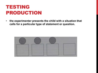 TESTING
PRODUCTION
• the experimenter presents the child with a situation that
  calls for a particular type of statement or question.
 