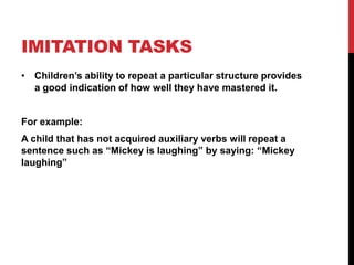 IMITATION TASKS
• Children‟s ability to repeat a particular structure provides
  a good indication of how well they have mastered it.


For example:
A child that has not acquired auxiliary verbs will repeat a
sentence such as “Mickey is laughing” by saying: “Mickey
laughing”
 