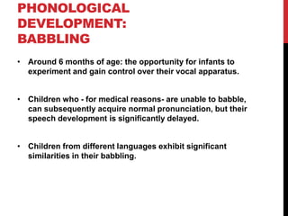 PHONOLOGICAL
DEVELOPMENT:
BABBLING
• Around 6 months of age: the opportunity for infants to
  experiment and gain control over their vocal apparatus.


• Children who - for medical reasons- are unable to babble,
  can subsequently acquire normal pronunciation, but their
  speech development is significantly delayed.


• Children from different languages exhibit significant
  similarities in their babbling.
 