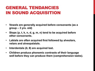 GENERAL TENDANCIES
IN SOUND ACQUISITION

• Vowels are generally acquired before consonants (as a
  group – 3 yrs. old)
• Stops (p, t, k, n, d, g, m, n) tend to be acquired before
  other consonants.
• Labials are often acquired first followed by alveolars,
  velars and alveopalatals.
• Interdentals (ð, θ) are acquired last.
• Children produce phonemic contrasts of their language
  well before they can produce them (comprehension tasks).
 
