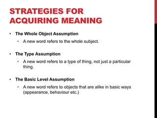 STRATEGIES FOR
ACQUIRING MEANING
• The Whole Object Assumption
   • A new word refers to the whole subject.

• The Type Assumption
   • A new word refers to a type of thing, not just a particular
     thing.

• The Basic Level Assumption
   • A new word refers to objects that are alike in basic ways
     (appearance, behaviour etc.)
 