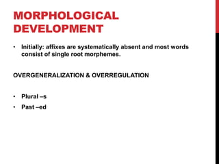 MORPHOLOGICAL
DEVELOPMENT
• Initially: affixes are systematically absent and most words
  consist of single root morphemes.


OVERGENERALIZATION & OVERREGULATION


• Plural –s
• Past –ed
 