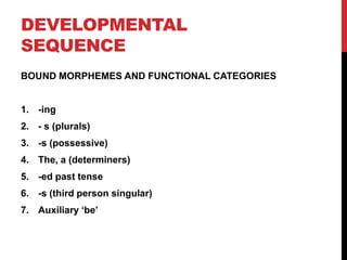 DEVELOPMENTAL
SEQUENCE
BOUND MORPHEMES AND FUNCTIONAL CATEGORIES


1. -ing
2. - s (plurals)
3. -s (possessive)
4. The, a (determiners)
5. -ed past tense
6. -s (third person singular)
7. Auxiliary „be‟
 