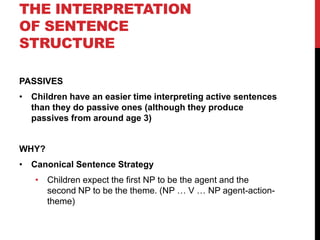 THE INTERPRETATION
OF SENTENCE
STRUCTURE

PASSIVES
• Children have an easier time interpreting active sentences
  than they do passive ones (although they produce
  passives from around age 3)


WHY?
• Canonical Sentence Strategy
   • Children expect the first NP to be the agent and the
     second NP to be the theme. (NP … V … NP agent-action-
     theme)
 