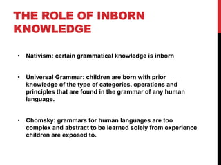 THE ROLE OF INBORN
KNOWLEDGE

• Nativism: certain grammatical knowledge is inborn


• Universal Grammar: children are born with prior
  knowledge of the type of categories, operations and
  principles that are found in the grammar of any human
  language.


• Chomsky: grammars for human languages are too
  complex and abstract to be learned solely from experience
  children are exposed to.
 