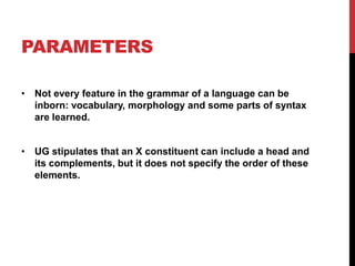PARAMETERS

• Not every feature in the grammar of a language can be
  inborn: vocabulary, morphology and some parts of syntax
  are learned.


• UG stipulates that an X constituent can include a head and
  its complements, but it does not specify the order of these
  elements.
 