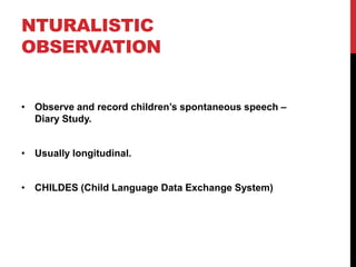 NTURALISTIC
OBSERVATION


• Observe and record children‟s spontaneous speech –
  Diary Study.


• Usually longitudinal.


• CHILDES (Child Language Data Exchange System)
 