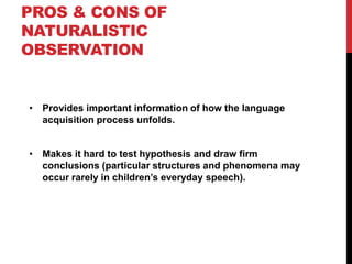 PROS & CONS OF
NATURALISTIC
OBSERVATION


• Provides important information of how the language
  acquisition process unfolds.


• Makes it hard to test hypothesis and draw firm
  conclusions (particular structures and phenomena may
  occur rarely in children‟s everyday speech).
 