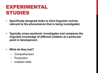 EXPERIMENTAL
STUDIES
• Specifically designed tasks to elicit linguistic activity
  relevant to the phenomenon that is being investigated.


• Typically cross-sectional: investigates and compares the
  linguistic knowledge of different children at a particular
  point in development.


• What do they test?
   • Comprehension
   • Production
   • Imitation skills
 