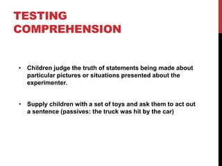 TESTING
COMPREHENSION


• Children judge the truth of statements being made about
  particular pictures or situations presented about the
  experimenter.


• Supply children with a set of toys and ask them to act out
  a sentence (passives: the truck was hit by the car)
 