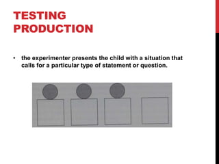 TESTING
PRODUCTION

• the experimenter presents the child with a situation that
  calls for a particular type of statement or question.
 