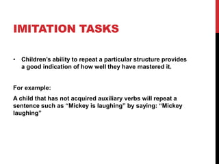 IMITATION TASKS

• Children‟s ability to repeat a particular structure provides
  a good indication of how well they have mastered it.


For example:
A child that has not acquired auxiliary verbs will repeat a
sentence such as “Mickey is laughing” by saying: “Mickey
laughing”
 