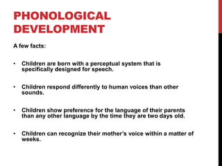 PHONOLOGICAL
DEVELOPMENT
A few facts:


•   Children are born with a perceptual system that is
    specifically designed for speech.


•   Children respond differently to human voices than other
    sounds.


•   Children show preference for the language of their parents
    than any other language by the time they are two days old.


•   Children can recognize their mother‟s voice within a matter of
    weeks.
 