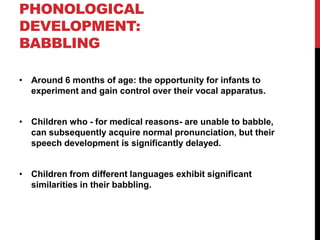 PHONOLOGICAL
DEVELOPMENT:
BABBLING

• Around 6 months of age: the opportunity for infants to
  experiment and gain control over their vocal apparatus.


• Children who - for medical reasons- are unable to babble,
  can subsequently acquire normal pronunciation, but their
  speech development is significantly delayed.


• Children from different languages exhibit significant
  similarities in their babbling.
 