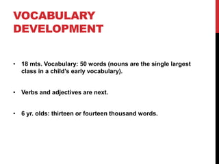 VOCABULARY
DEVELOPMENT


• 18 mts. Vocabulary: 50 words (nouns are the single largest
  class in a child‟s early vocabulary).


• Verbs and adjectives are next.


• 6 yr. olds: thirteen or fourteen thousand words.
 
