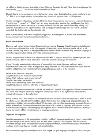 He told them that the creature was called a 'wug'. Showing them two, he said, "Now there is another one. So
there are two _____." The children would respond with "wugs".
Though they've never come across a wug before, they know a rule that to pluralise a noun, you have to add
"-s". This is never taught to them, but somehow they learn it - it suggests that a LAD is present.
Another strong piece of evidence for the LAD arises from virtuous errors, also know as Linguistic Creativity.
If a child says, "I runned" or "I felled", they are using language in a way that they would never hear their
parents express it. Instead, they seem to be using an inbuilt rule that past tense is formed by adding "-ed".
Until this rule is blocked for a particular rule with an irregular verb ending ("ran" and "fell"), Chomsky
suggested, the child would use the automatic rule.
But is it purely innate, as Chomsky originally suggested? A clue might be in that he later amended his
theory...to incorporate more those external influences...
Social Interactionist
The most well known linguist behind this approach was Jerome Brunner. Social Interactionists believe in
the importance of interaction, as the title suggests. Although they agree that there may be a LAD in all
children's brains, they think it is through interaction with those around them that they learn how language is
used (the pragmatics, turn taking, non-verbal communication, etc).
Brunner suggested that children have a system called LASS (Language Acquisition Support System), born
from Chomsky's LAD, in which interaction "scaffolds" children's language development.
Where Chomsky was dismissive of the role of parent-child interaction, Brunner, and other social
interactionalists like Snow, stress its importance. They claim that the rituals of conversation occur between
children and parents even before the children acquire language, such as in the example:
Father: Have you done a wee wee?
Daughter: (smiles and maintains eye contact)
Father: Shall we have a look in your nappy?
Daughter: (vocalises and smiles)
Father: Let‘s get the baby wipes then, shall we?
Daughter: (vocalises and looks after Dad as he goes to get wipes)
They also consider the characteristics of CDS, such as Kuhl's research that suggested children turn to mother
who speak with a higher intonation. The parent instinctively speaks in the higher tone, while the child
instinctively responds to the higher tone.
Not all cultures have CDS, however. In some (non-western) societies, babies are expected to 'blend in' with
the adults, and are talked to and treated like adults. Despite this, they still pick up language at roughly the
same time as children who are subjected to CDS: the main criticism of the interactionist approach. However,
a child will not learn from television or radio, but needs to be exposed to language, which seems to stress
that interaction does play a role in language development. Social interactionists don't contradict Chomsky's
theory, but merely add an extra dimension to language acquisition.
Cognitive Development
Cognitive development is the approach that considers children's language acquisition as closely connected to
their psychological and intellectual (to give it a posh name 'cognitive') development. The theory states,
reasonably enough, that a child can only develop complex utterances, when their intellectual development
reaches a point where they can consider such complex ideas.
The forerunner of cognitive development was Jean Piaget. He split language development into four stages:
 